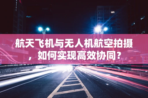 航天飞机与无人机航空拍摄，如何实现高效协同？