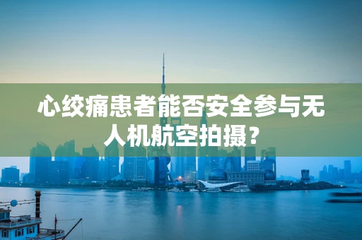 心绞痛患者能否安全参与无人机航空拍摄？
