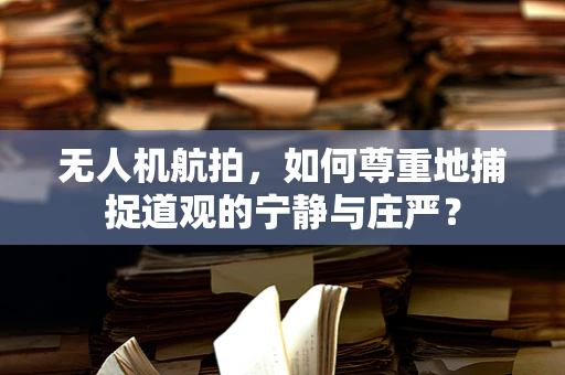 无人机航拍，如何尊重地捕捉道观的宁静与庄严？