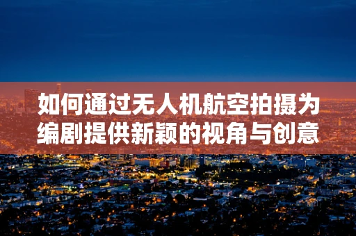 如何通过无人机航空拍摄为编剧提供新颖的视角与创意灵感？
