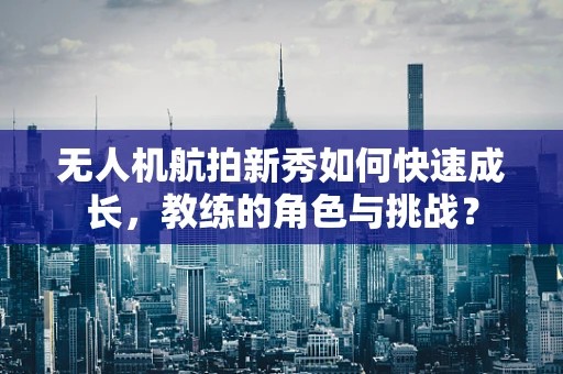 无人机航拍新秀如何快速成长，教练的角色与挑战？