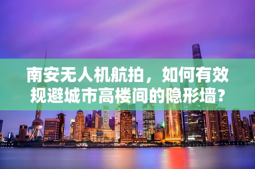 南安无人机航拍，如何有效规避城市高楼间的隐形墙？