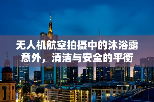 无人机航空拍摄中的沐浴露意外，清洁与安全的平衡
