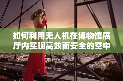 如何利用无人机在博物馆展厅内实现高效而安全的空中拍摄？