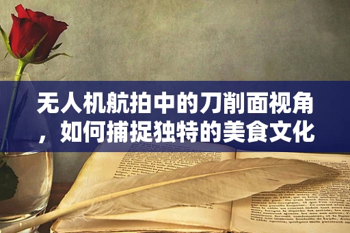 无人机航拍中的刀削面视角，如何捕捉独特的美食文化？