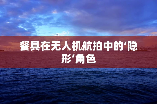 餐具在无人机航拍中的‘隐形’角色
