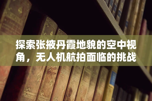 探索张掖丹霞地貌的空中视角，无人机航拍面临的挑战与解决方案