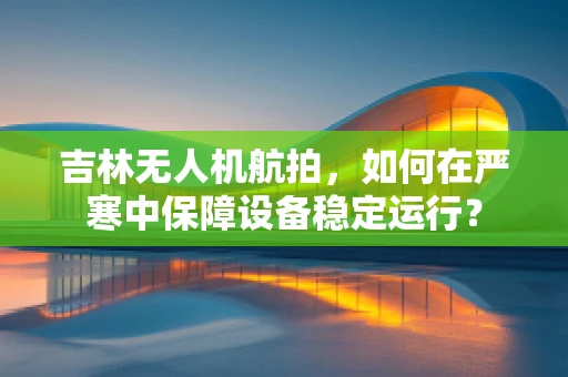 吉林无人机航拍，如何在严寒中保障设备稳定运行？