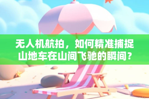 无人机航拍，如何精准捕捉山地车在山间飞驰的瞬间？