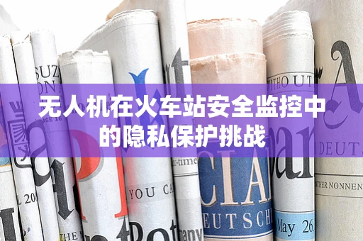 无人机在火车站安全监控中的隐私保护挑战