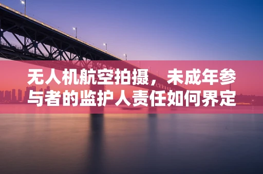 无人机航空拍摄，未成年参与者的监护人责任如何界定？