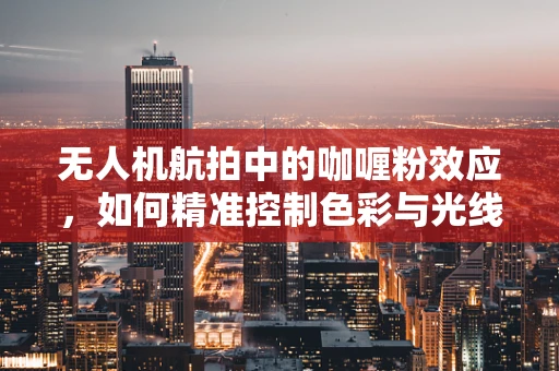 无人机航拍中的咖喱粉效应，如何精准控制色彩与光线？