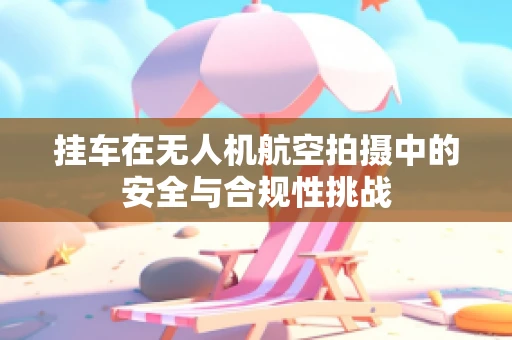 挂车在无人机航空拍摄中的安全与合规性挑战