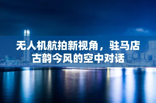 无人机航拍新视角，驻马店古韵今风的空中对话