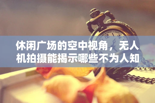 休闲广场的空中视角，无人机拍摄能揭示哪些不为人知的细节？