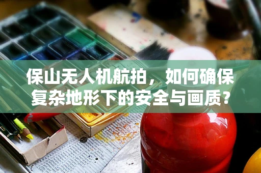 保山无人机航拍，如何确保复杂地形下的安全与画质？