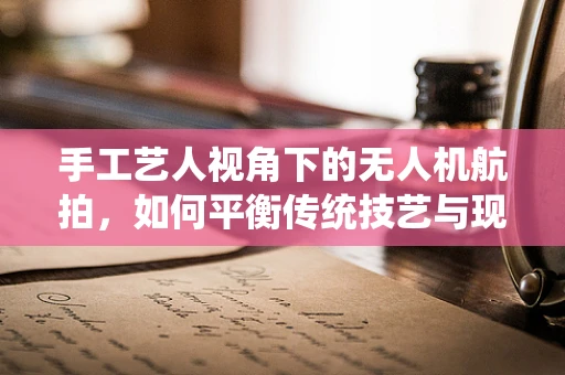 手工艺人视角下的无人机航拍，如何平衡传统技艺与现代科技？