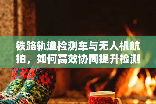 铁路轨道检测车与无人机航拍，如何高效协同提升检测精度？