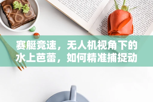 赛艇竞速，无人机视角下的水上芭蕾，如何精准捕捉动态瞬间？