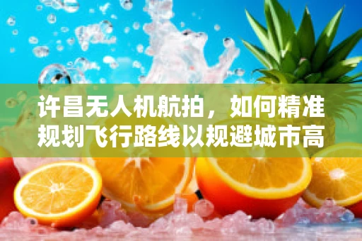 许昌无人机航拍，如何精准规划飞行路线以规避城市高楼？