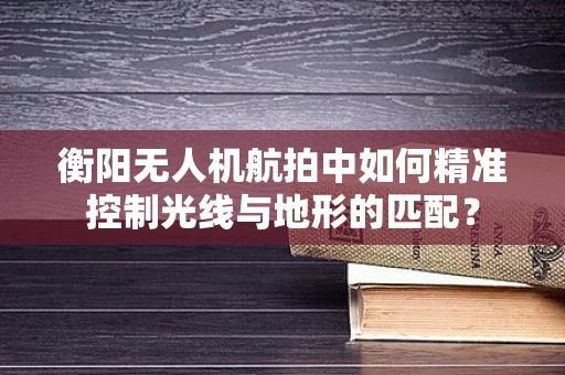衡阳无人机航拍中如何精准控制光线与地形的匹配？