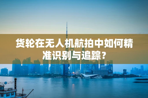 货轮在无人机航拍中如何精准识别与追踪？