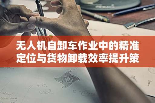 无人机自卸车作业中的精准定位与货物卸载效率提升策略