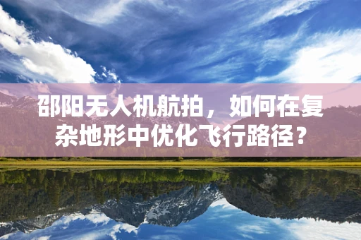 邵阳无人机航拍，如何在复杂地形中优化飞行路径？