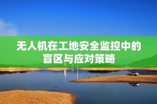 无人机在工地安全监控中的盲区与应对策略