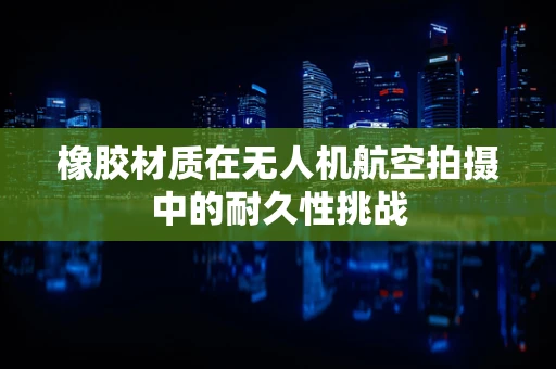 橡胶材质在无人机航空拍摄中的耐久性挑战