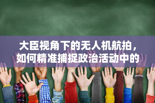 大臣视角下的无人机航拍，如何精准捕捉政治活动中的关键瞬间？