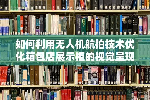 如何利用无人机航拍技术优化箱包店展示柜的视觉呈现？