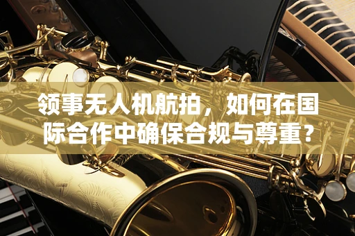 领事无人机航拍，如何在国际合作中确保合规与尊重？