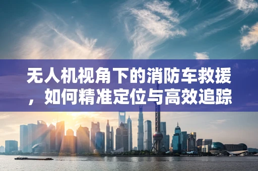 无人机视角下的消防车救援，如何精准定位与高效追踪？