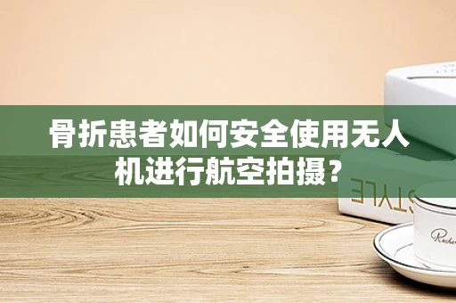 骨折患者如何安全使用无人机进行航空拍摄？