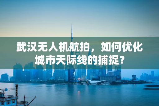 武汉无人机航拍，如何优化城市天际线的捕捉？