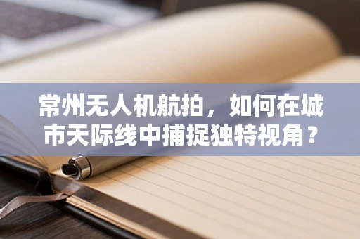 常州无人机航拍，如何在城市天际线中捕捉独特视角？