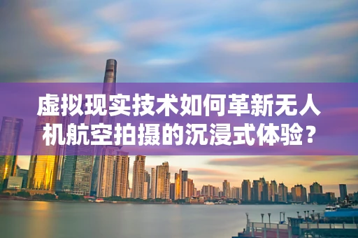 虚拟现实技术如何革新无人机航空拍摄的沉浸式体验？
