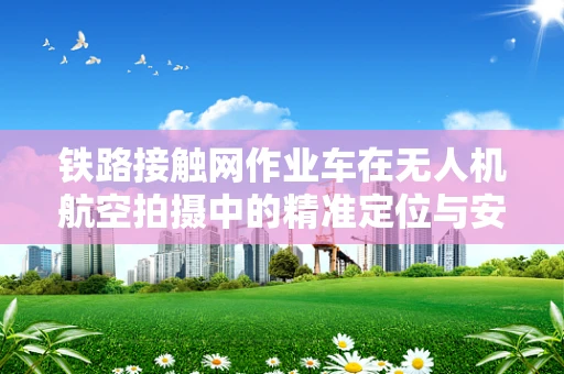 铁路接触网作业车在无人机航空拍摄中的精准定位与安全控制挑战