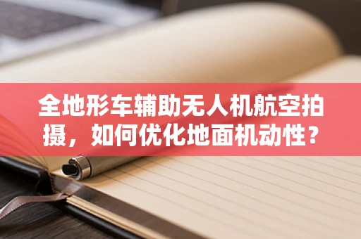 全地形车辅助无人机航空拍摄，如何优化地面机动性？