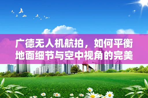 广德无人机航拍，如何平衡地面细节与空中视角的完美融合？