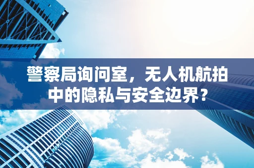 警察局询问室，无人机航拍中的隐私与安全边界？