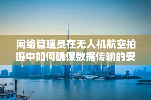 网络管理员在无人机航空拍摄中如何确保数据传输的安全与高效？