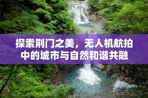 探索荆门之美，无人机航拍中的城市与自然和谐共融