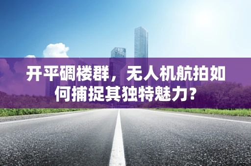 开平碉楼群，无人机航拍如何捕捉其独特魅力？