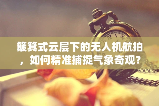 簸箕式云层下的无人机航拍，如何精准捕捉气象奇观？