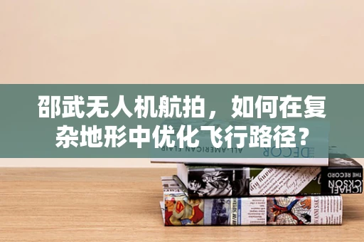 邵武无人机航拍，如何在复杂地形中优化飞行路径？