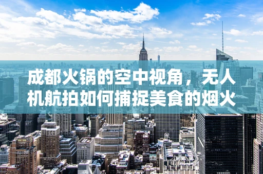 成都火锅的空中视角，无人机航拍如何捕捉美食的烟火气？