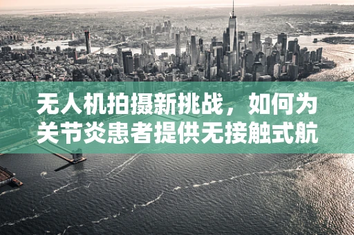 无人机拍摄新挑战，如何为关节炎患者提供无接触式航拍体验？