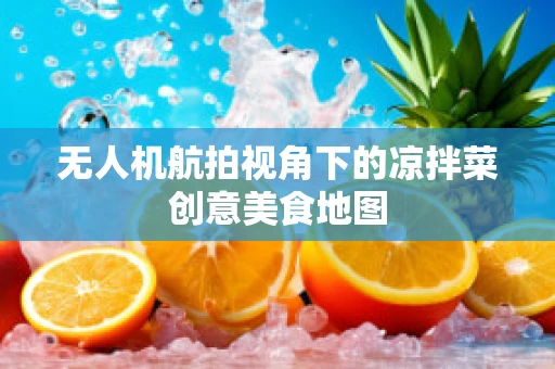 无人机航拍视角下的凉拌菜创意美食地图